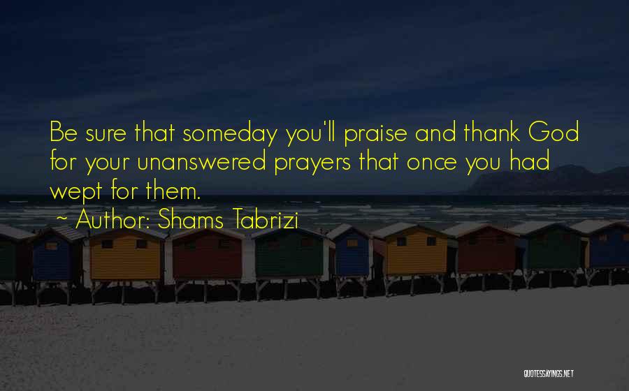 Shams Tabrizi Quotes: Be Sure That Someday You'll Praise And Thank God For Your Unanswered Prayers That Once You Had Wept For Them.