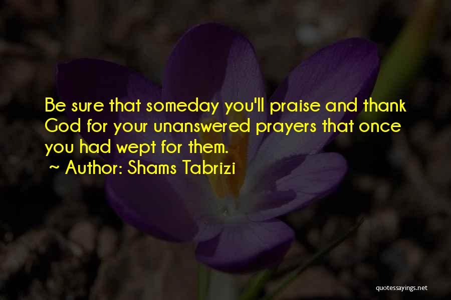 Shams Tabrizi Quotes: Be Sure That Someday You'll Praise And Thank God For Your Unanswered Prayers That Once You Had Wept For Them.