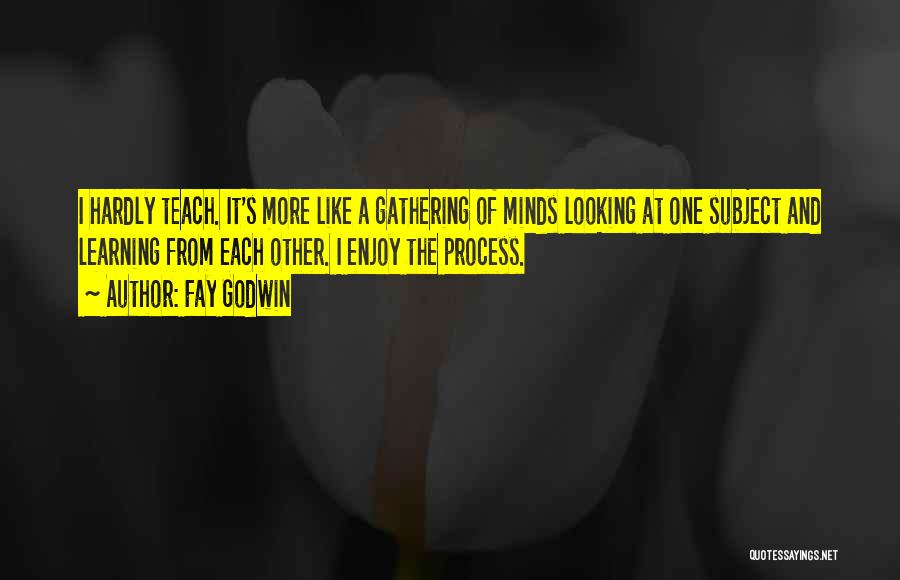 Fay Godwin Quotes: I Hardly Teach. It's More Like A Gathering Of Minds Looking At One Subject And Learning From Each Other. I