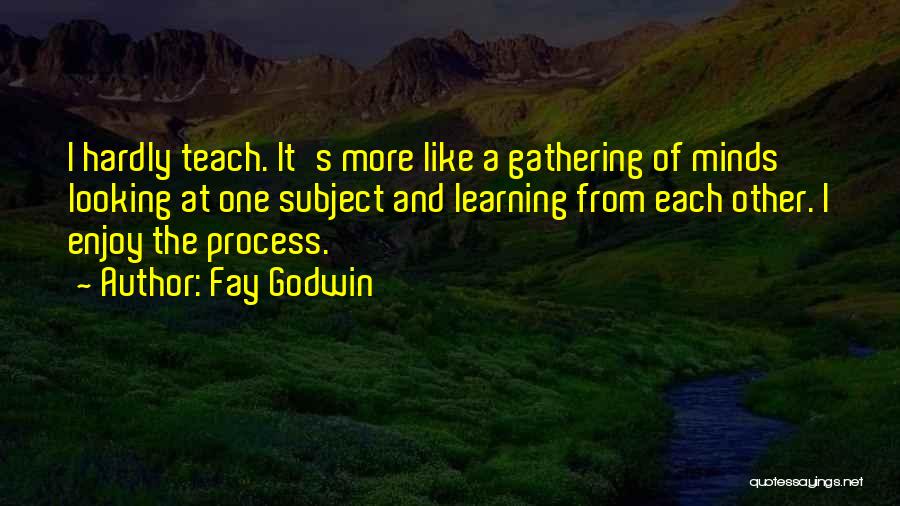 Fay Godwin Quotes: I Hardly Teach. It's More Like A Gathering Of Minds Looking At One Subject And Learning From Each Other. I