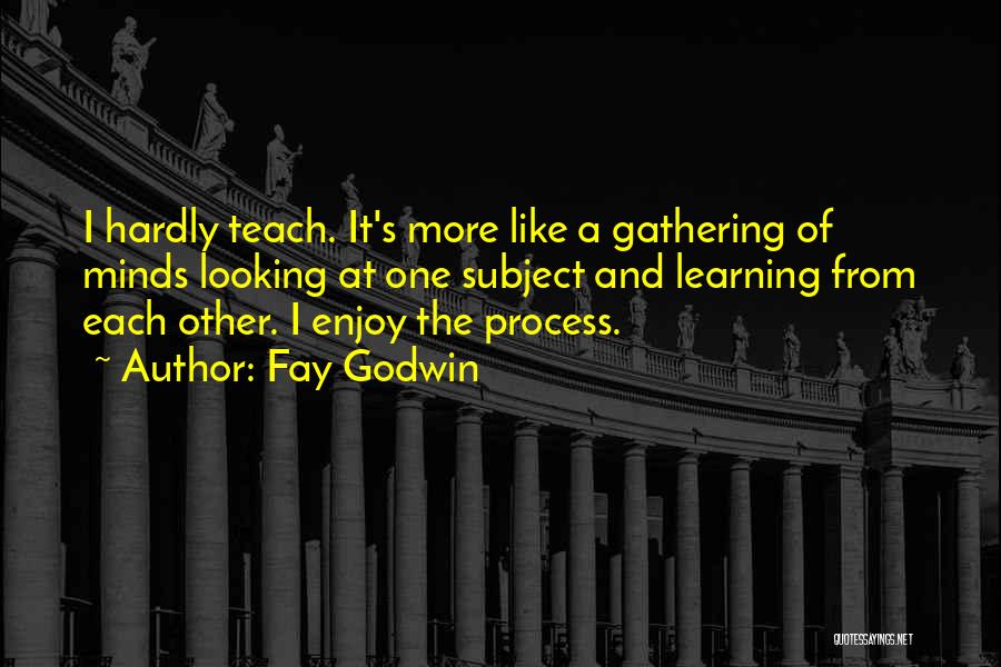 Fay Godwin Quotes: I Hardly Teach. It's More Like A Gathering Of Minds Looking At One Subject And Learning From Each Other. I