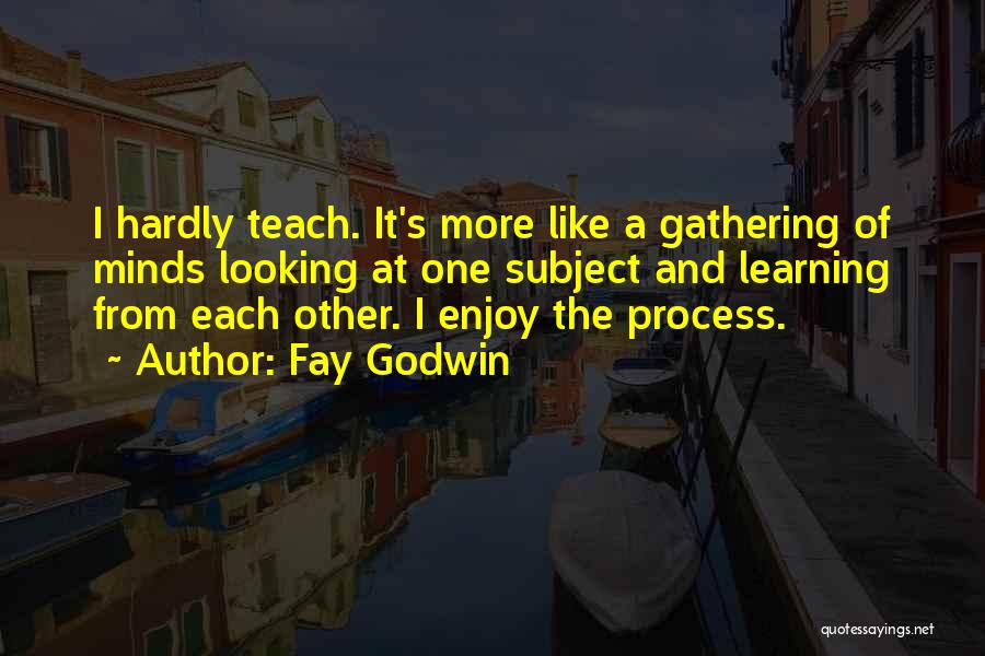 Fay Godwin Quotes: I Hardly Teach. It's More Like A Gathering Of Minds Looking At One Subject And Learning From Each Other. I