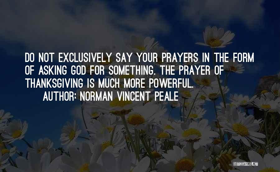 Norman Vincent Peale Quotes: Do Not Exclusively Say Your Prayers In The Form Of Asking God For Something. The Prayer Of Thanksgiving Is Much