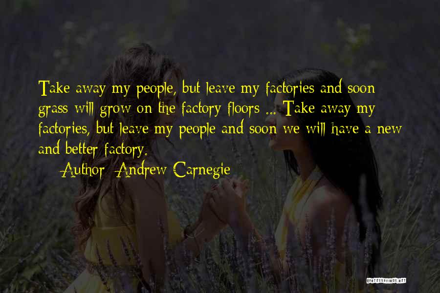 Andrew Carnegie Quotes: Take Away My People, But Leave My Factories And Soon Grass Will Grow On The Factory Floors ... Take Away