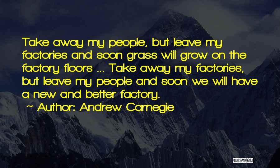 Andrew Carnegie Quotes: Take Away My People, But Leave My Factories And Soon Grass Will Grow On The Factory Floors ... Take Away