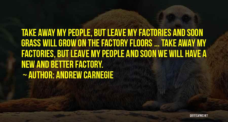 Andrew Carnegie Quotes: Take Away My People, But Leave My Factories And Soon Grass Will Grow On The Factory Floors ... Take Away