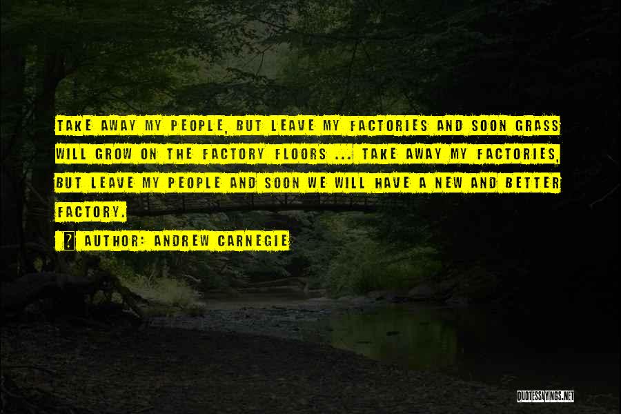 Andrew Carnegie Quotes: Take Away My People, But Leave My Factories And Soon Grass Will Grow On The Factory Floors ... Take Away