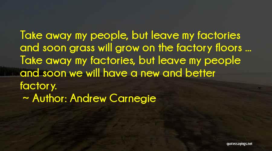 Andrew Carnegie Quotes: Take Away My People, But Leave My Factories And Soon Grass Will Grow On The Factory Floors ... Take Away