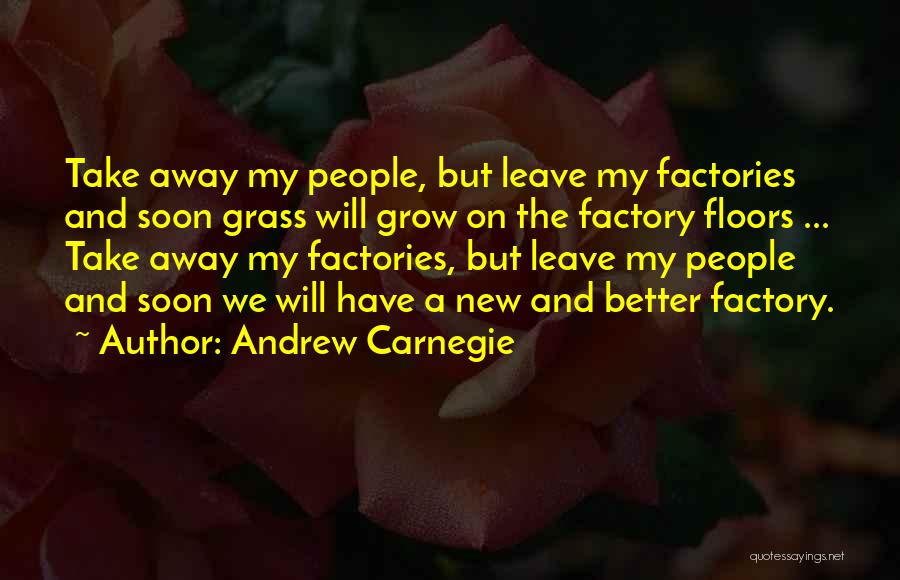Andrew Carnegie Quotes: Take Away My People, But Leave My Factories And Soon Grass Will Grow On The Factory Floors ... Take Away