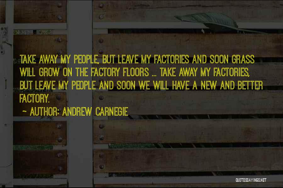 Andrew Carnegie Quotes: Take Away My People, But Leave My Factories And Soon Grass Will Grow On The Factory Floors ... Take Away