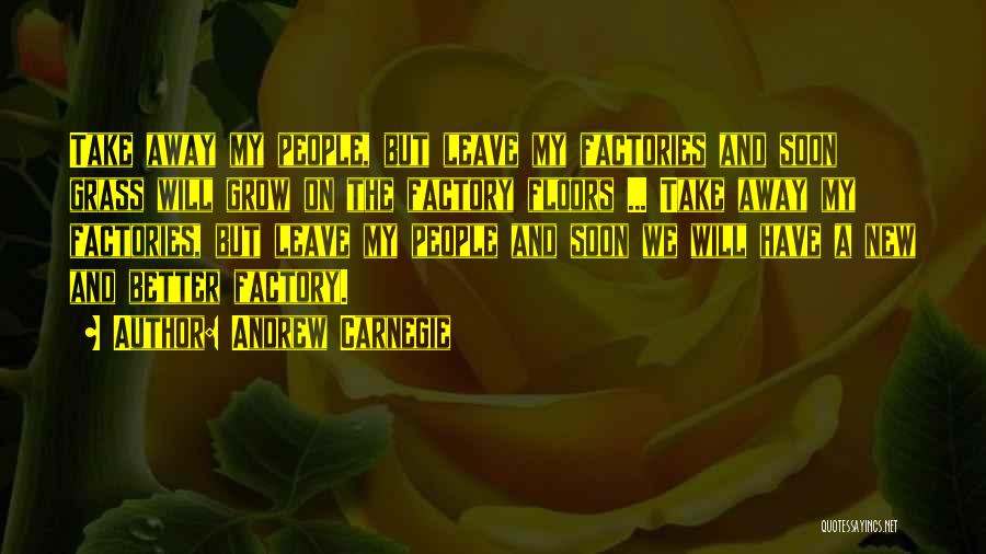 Andrew Carnegie Quotes: Take Away My People, But Leave My Factories And Soon Grass Will Grow On The Factory Floors ... Take Away