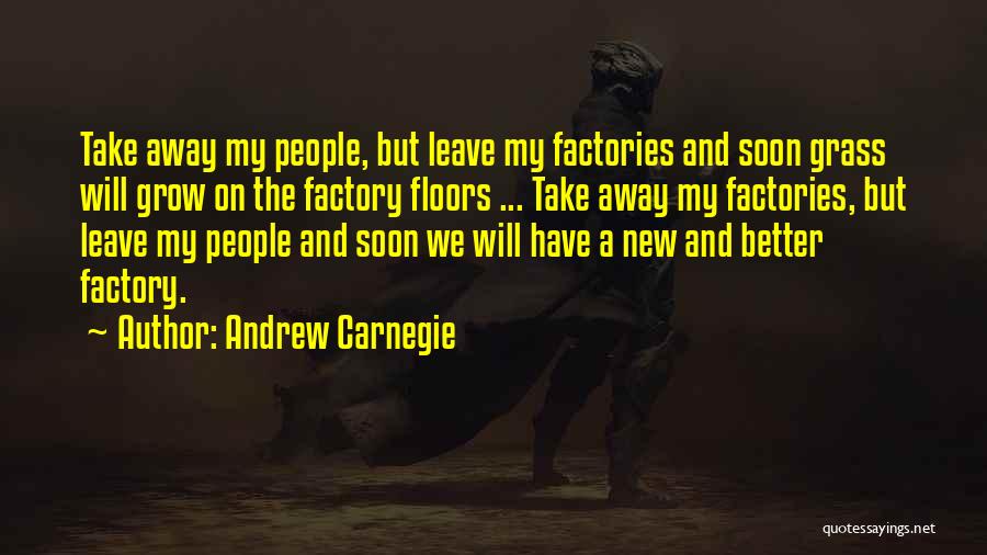 Andrew Carnegie Quotes: Take Away My People, But Leave My Factories And Soon Grass Will Grow On The Factory Floors ... Take Away