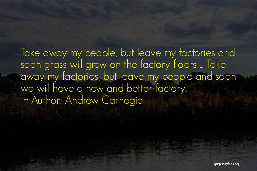 Andrew Carnegie Quotes: Take Away My People, But Leave My Factories And Soon Grass Will Grow On The Factory Floors ... Take Away