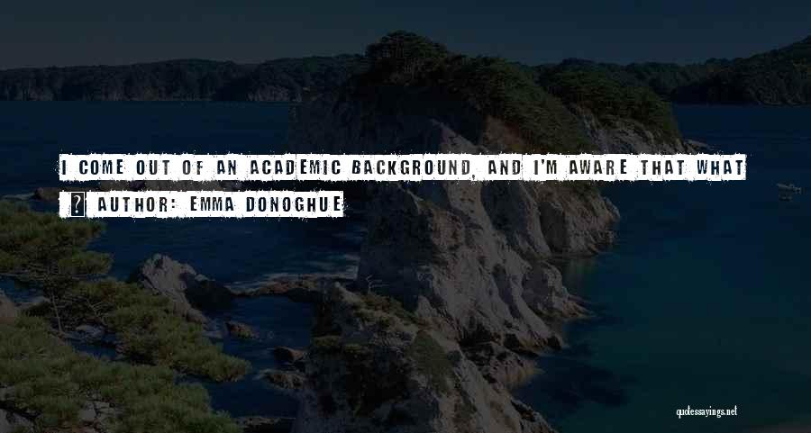 Emma Donoghue Quotes: I Come Out Of An Academic Background, And I'm Aware That What I'm Doing Is Simultaneously Research And Fiction. I