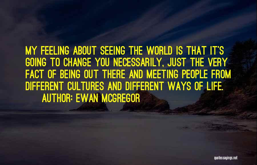 Ewan McGregor Quotes: My Feeling About Seeing The World Is That It's Going To Change You Necessarily, Just The Very Fact Of Being