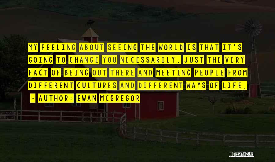 Ewan McGregor Quotes: My Feeling About Seeing The World Is That It's Going To Change You Necessarily, Just The Very Fact Of Being