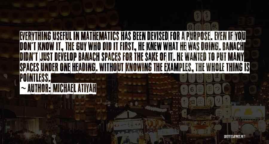Michael Atiyah Quotes: Everything Useful In Mathematics Has Been Devised For A Purpose. Even If You Don't Know It, The Guy Who Did