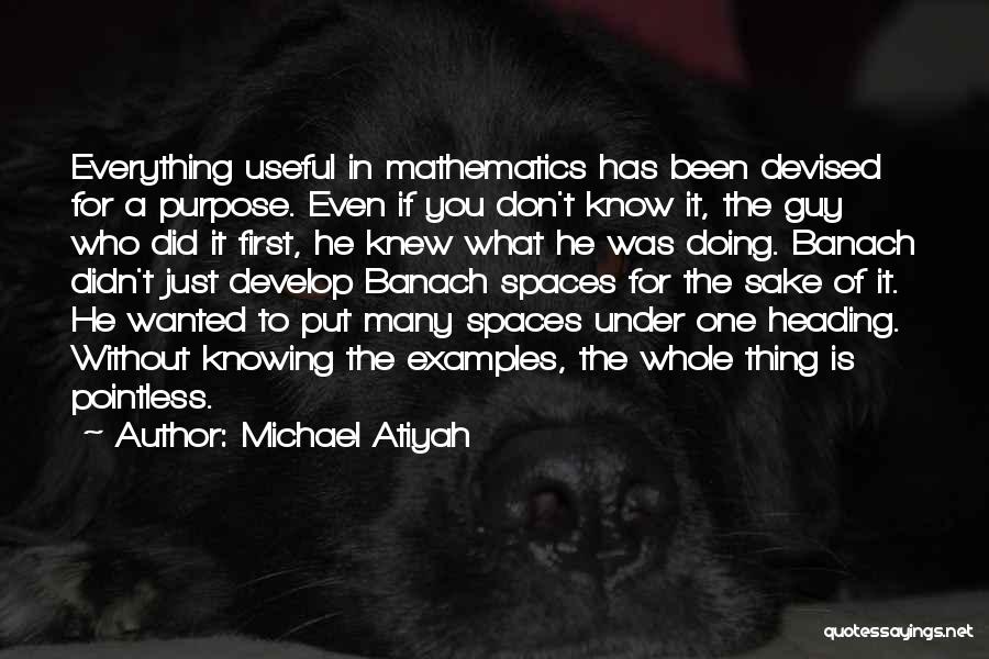 Michael Atiyah Quotes: Everything Useful In Mathematics Has Been Devised For A Purpose. Even If You Don't Know It, The Guy Who Did