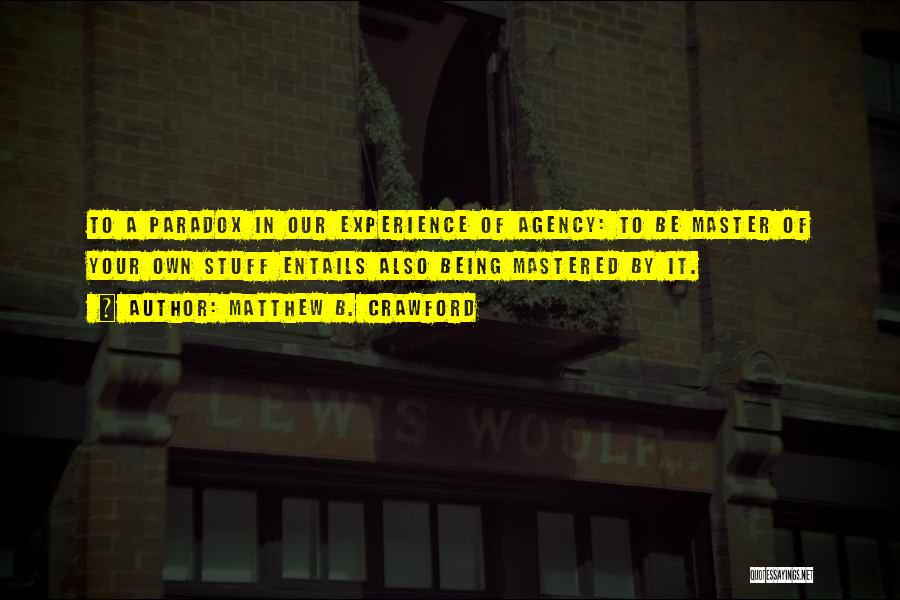 Matthew B. Crawford Quotes: To A Paradox In Our Experience Of Agency: To Be Master Of Your Own Stuff Entails Also Being Mastered By