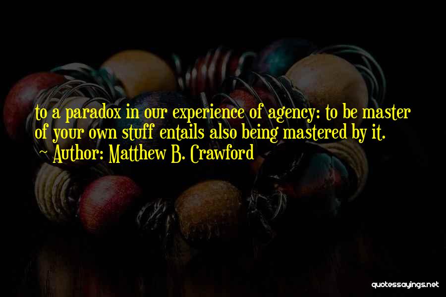 Matthew B. Crawford Quotes: To A Paradox In Our Experience Of Agency: To Be Master Of Your Own Stuff Entails Also Being Mastered By