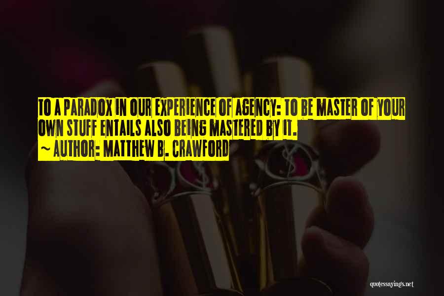 Matthew B. Crawford Quotes: To A Paradox In Our Experience Of Agency: To Be Master Of Your Own Stuff Entails Also Being Mastered By
