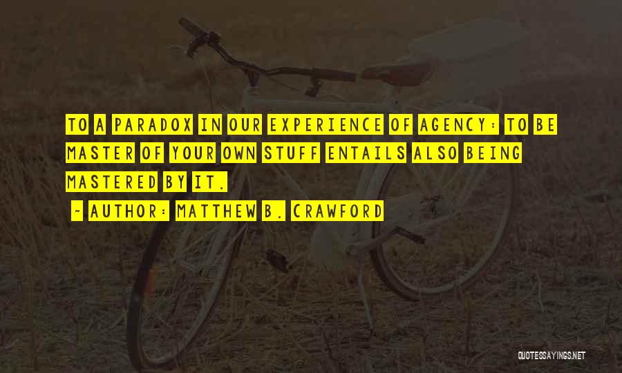 Matthew B. Crawford Quotes: To A Paradox In Our Experience Of Agency: To Be Master Of Your Own Stuff Entails Also Being Mastered By
