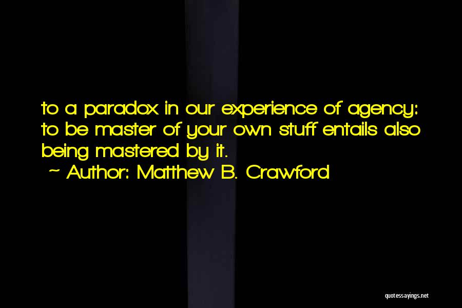 Matthew B. Crawford Quotes: To A Paradox In Our Experience Of Agency: To Be Master Of Your Own Stuff Entails Also Being Mastered By