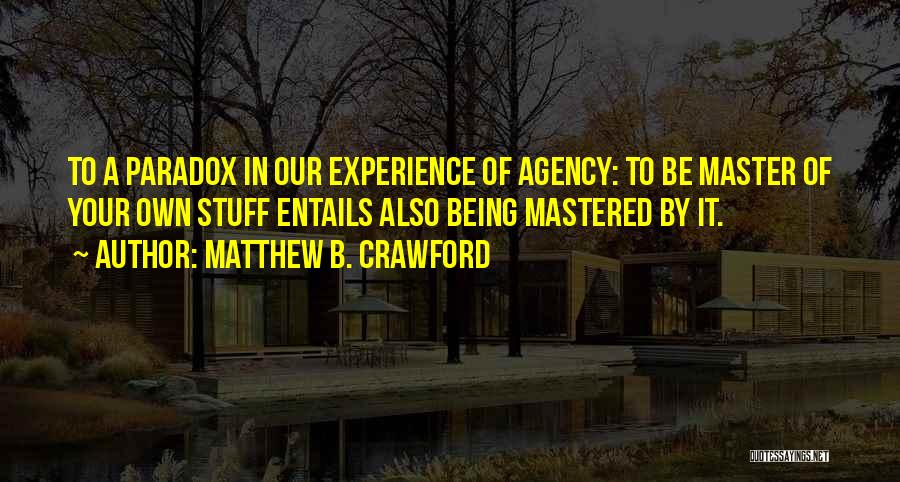 Matthew B. Crawford Quotes: To A Paradox In Our Experience Of Agency: To Be Master Of Your Own Stuff Entails Also Being Mastered By