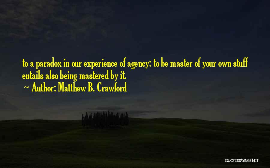 Matthew B. Crawford Quotes: To A Paradox In Our Experience Of Agency: To Be Master Of Your Own Stuff Entails Also Being Mastered By