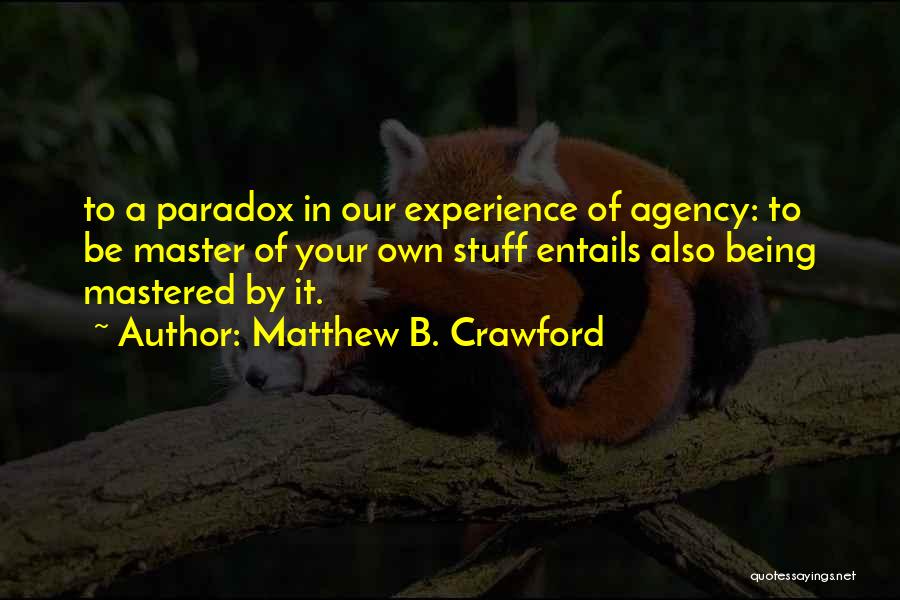 Matthew B. Crawford Quotes: To A Paradox In Our Experience Of Agency: To Be Master Of Your Own Stuff Entails Also Being Mastered By