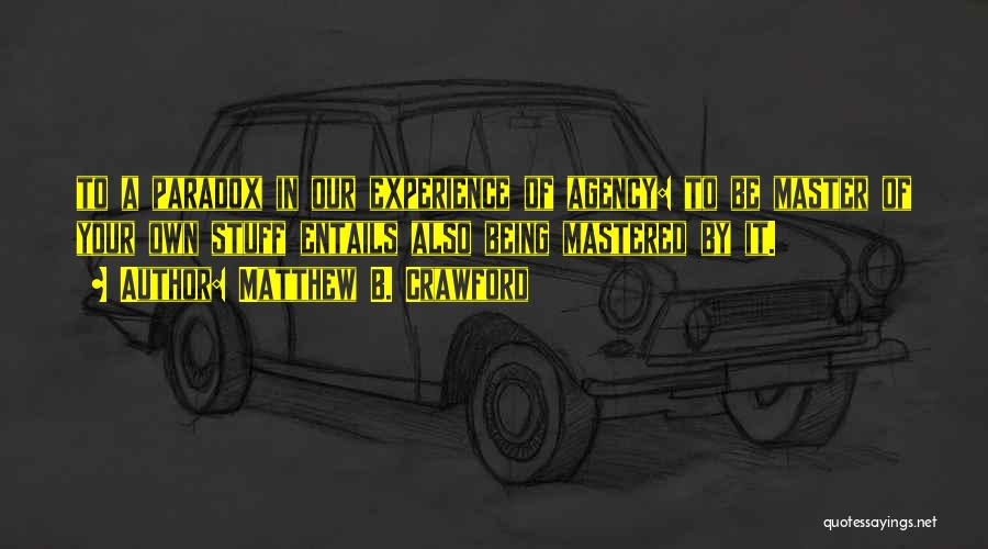 Matthew B. Crawford Quotes: To A Paradox In Our Experience Of Agency: To Be Master Of Your Own Stuff Entails Also Being Mastered By