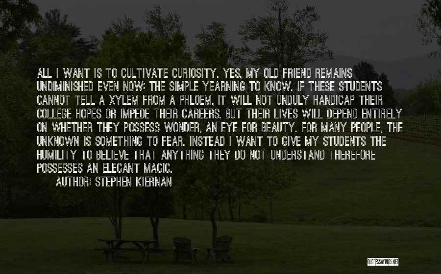 Stephen Kiernan Quotes: All I Want Is To Cultivate Curiosity. Yes, My Old Friend Remains Undiminished Even Now: The Simple Yearning To Know.