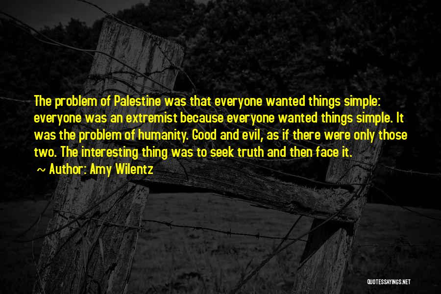 Amy Wilentz Quotes: The Problem Of Palestine Was That Everyone Wanted Things Simple: Everyone Was An Extremist Because Everyone Wanted Things Simple. It