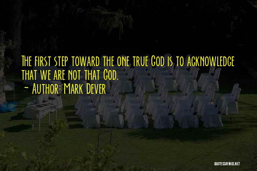 Mark Dever Quotes: The First Step Toward The One True God Is To Acknowledge That We Are Not That God.