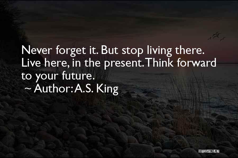 A.S. King Quotes: Never Forget It. But Stop Living There. Live Here, In The Present. Think Forward To Your Future.