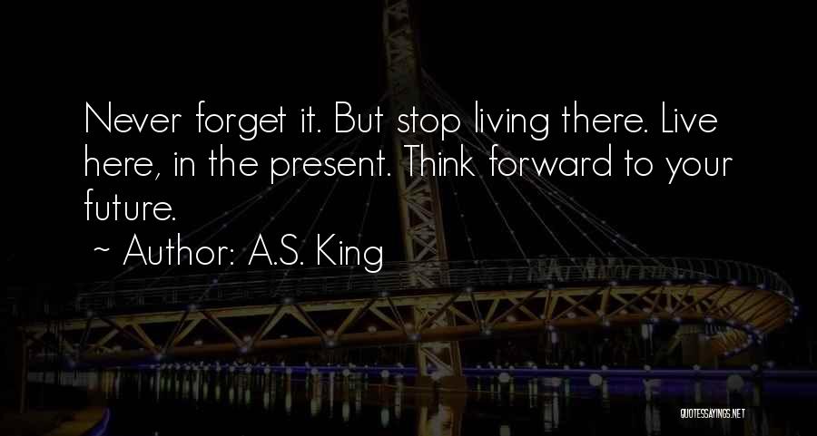 A.S. King Quotes: Never Forget It. But Stop Living There. Live Here, In The Present. Think Forward To Your Future.