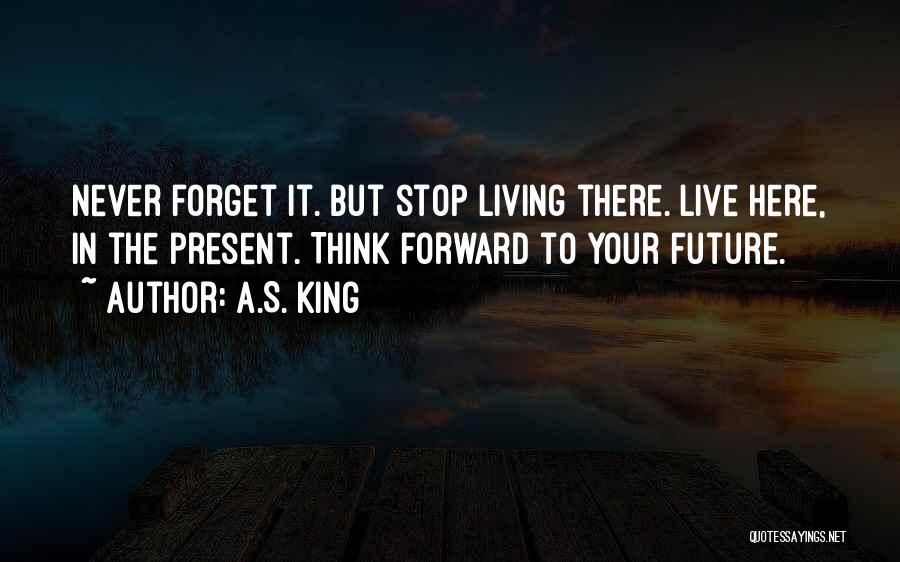 A.S. King Quotes: Never Forget It. But Stop Living There. Live Here, In The Present. Think Forward To Your Future.
