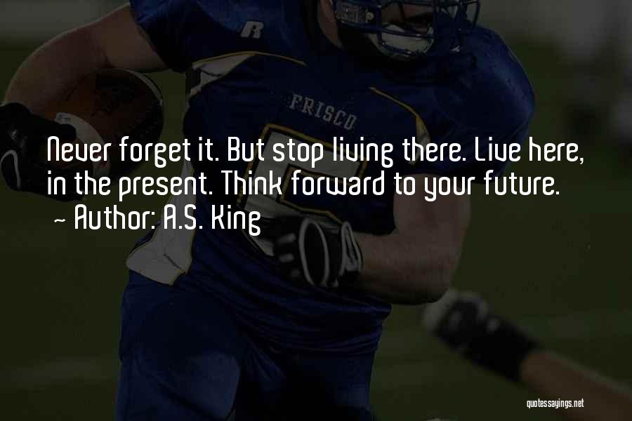 A.S. King Quotes: Never Forget It. But Stop Living There. Live Here, In The Present. Think Forward To Your Future.