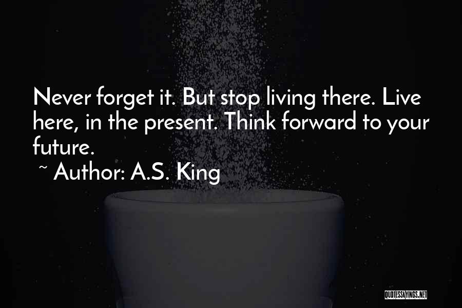 A.S. King Quotes: Never Forget It. But Stop Living There. Live Here, In The Present. Think Forward To Your Future.