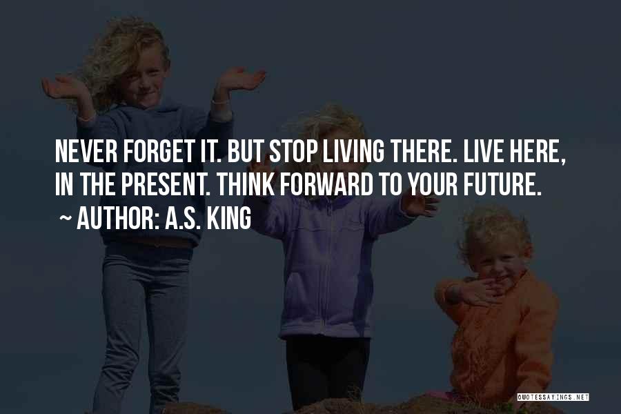 A.S. King Quotes: Never Forget It. But Stop Living There. Live Here, In The Present. Think Forward To Your Future.