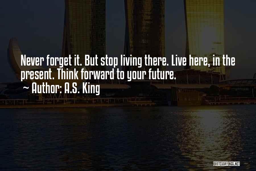A.S. King Quotes: Never Forget It. But Stop Living There. Live Here, In The Present. Think Forward To Your Future.
