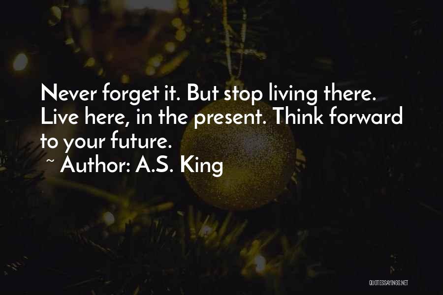 A.S. King Quotes: Never Forget It. But Stop Living There. Live Here, In The Present. Think Forward To Your Future.