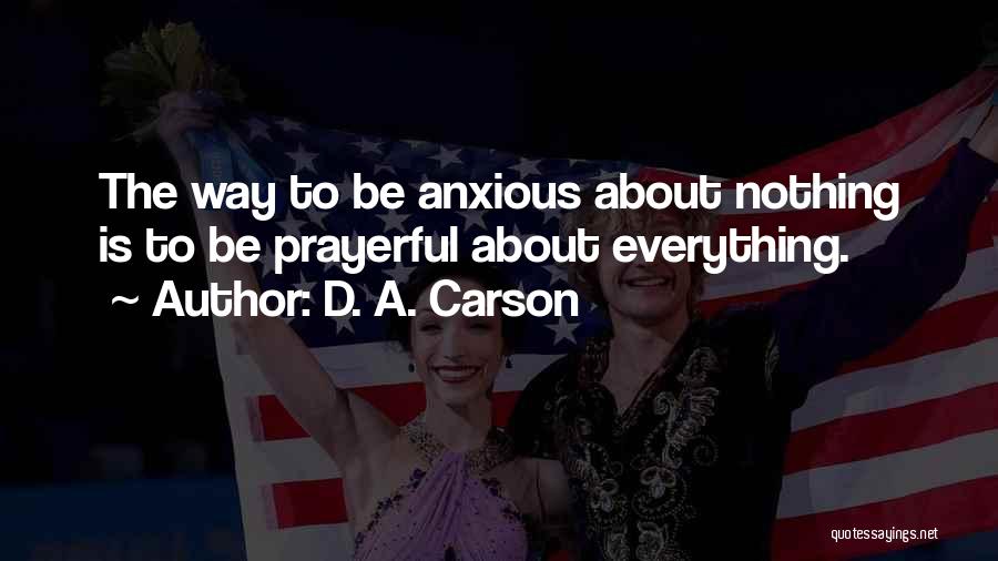 D. A. Carson Quotes: The Way To Be Anxious About Nothing Is To Be Prayerful About Everything.