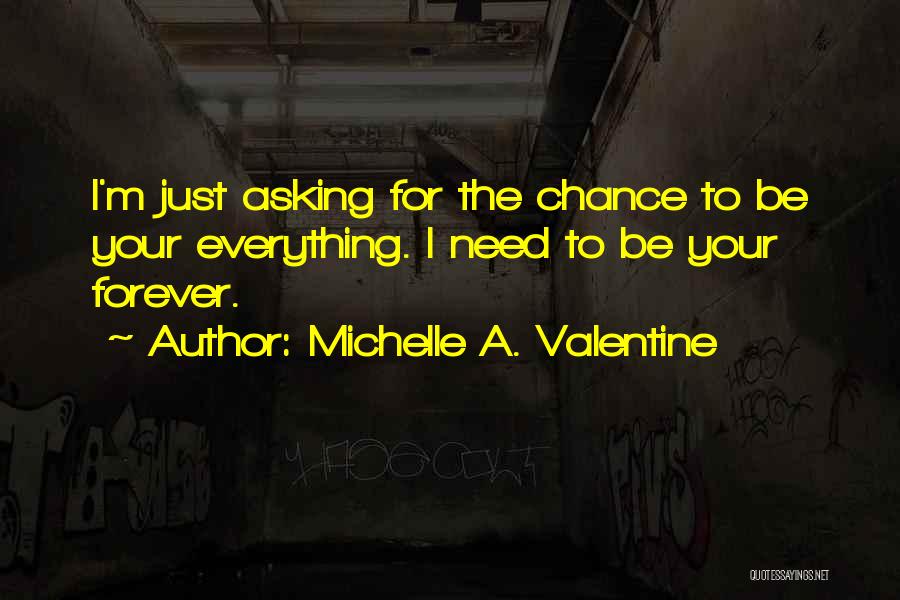 Michelle A. Valentine Quotes: I'm Just Asking For The Chance To Be Your Everything. I Need To Be Your Forever.