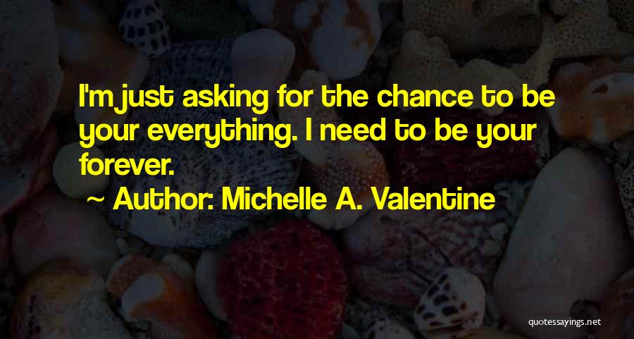 Michelle A. Valentine Quotes: I'm Just Asking For The Chance To Be Your Everything. I Need To Be Your Forever.