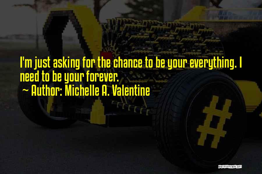 Michelle A. Valentine Quotes: I'm Just Asking For The Chance To Be Your Everything. I Need To Be Your Forever.