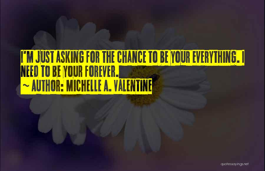 Michelle A. Valentine Quotes: I'm Just Asking For The Chance To Be Your Everything. I Need To Be Your Forever.