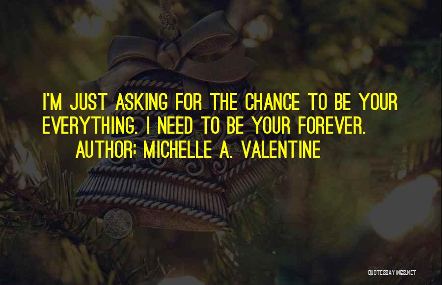 Michelle A. Valentine Quotes: I'm Just Asking For The Chance To Be Your Everything. I Need To Be Your Forever.