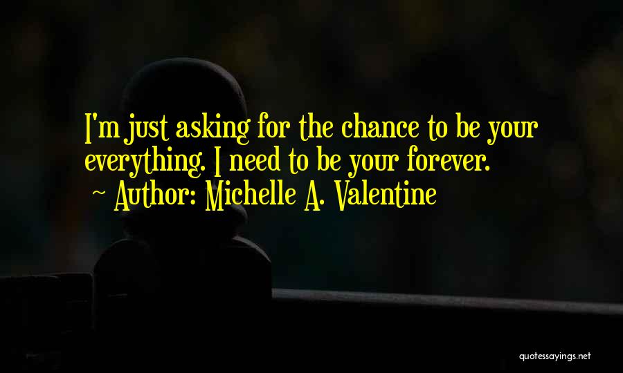 Michelle A. Valentine Quotes: I'm Just Asking For The Chance To Be Your Everything. I Need To Be Your Forever.