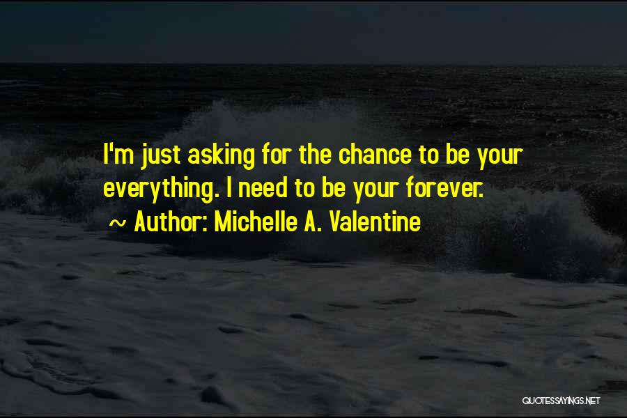 Michelle A. Valentine Quotes: I'm Just Asking For The Chance To Be Your Everything. I Need To Be Your Forever.